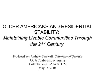 OLDER AMERICANS AND RESIDENTIAL
STABILITY:
Maintaining Livable Communities Through
the 21st
Century
Produced by: Andrew Carswell, University of Georgia
UGA Conference on Aging
Cobb Galleria – Atlanta, GA
May 15, 2006
 