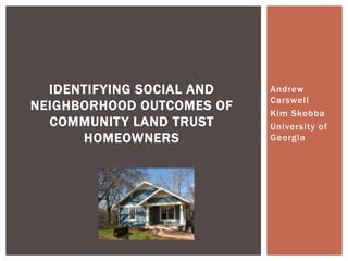 Andrew
Carswell
Kim Skobba
University of
Georgia
IDENTIFYING SOCIAL AND
NEIGHBORHOOD OUTCOMES OF
COMMUNITY LAND TRUST
HOMEOWNERS
 