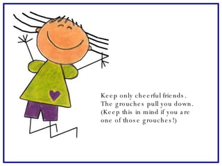 Keep only cheerful friends.  The grouches pull you down.  (Keep this in mind if you are  one of those grouches!)   