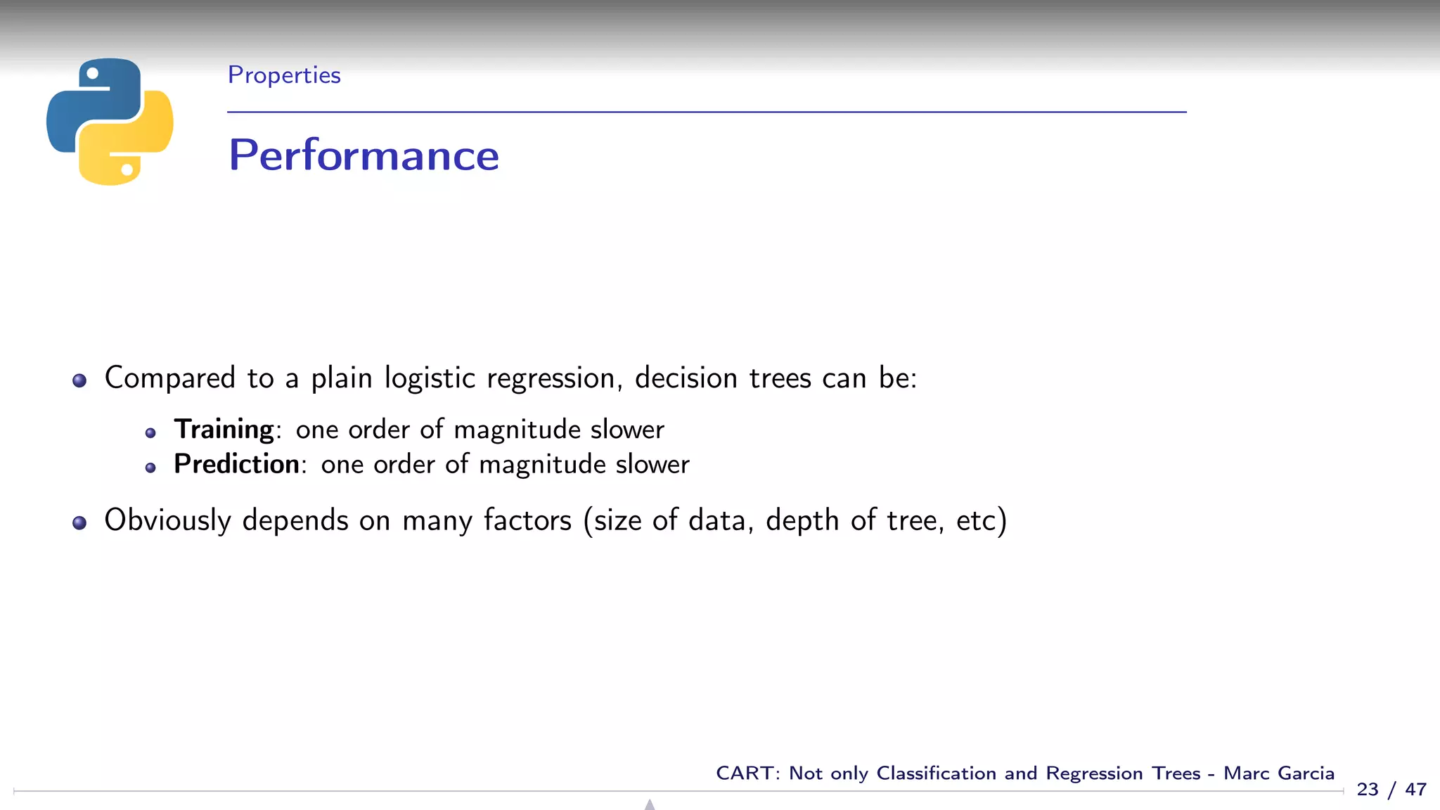Properties
Performance
Compared to a plain logistic regression, decision trees can be:
Training: one order of magnitude slower
Prediction: one order of magnitude slower
Obviously depends on many factors (size of data, depth of tree, etc)
23 / 47
CART: Not only Classiﬁcation and Regression Trees - Marc Garcia
 