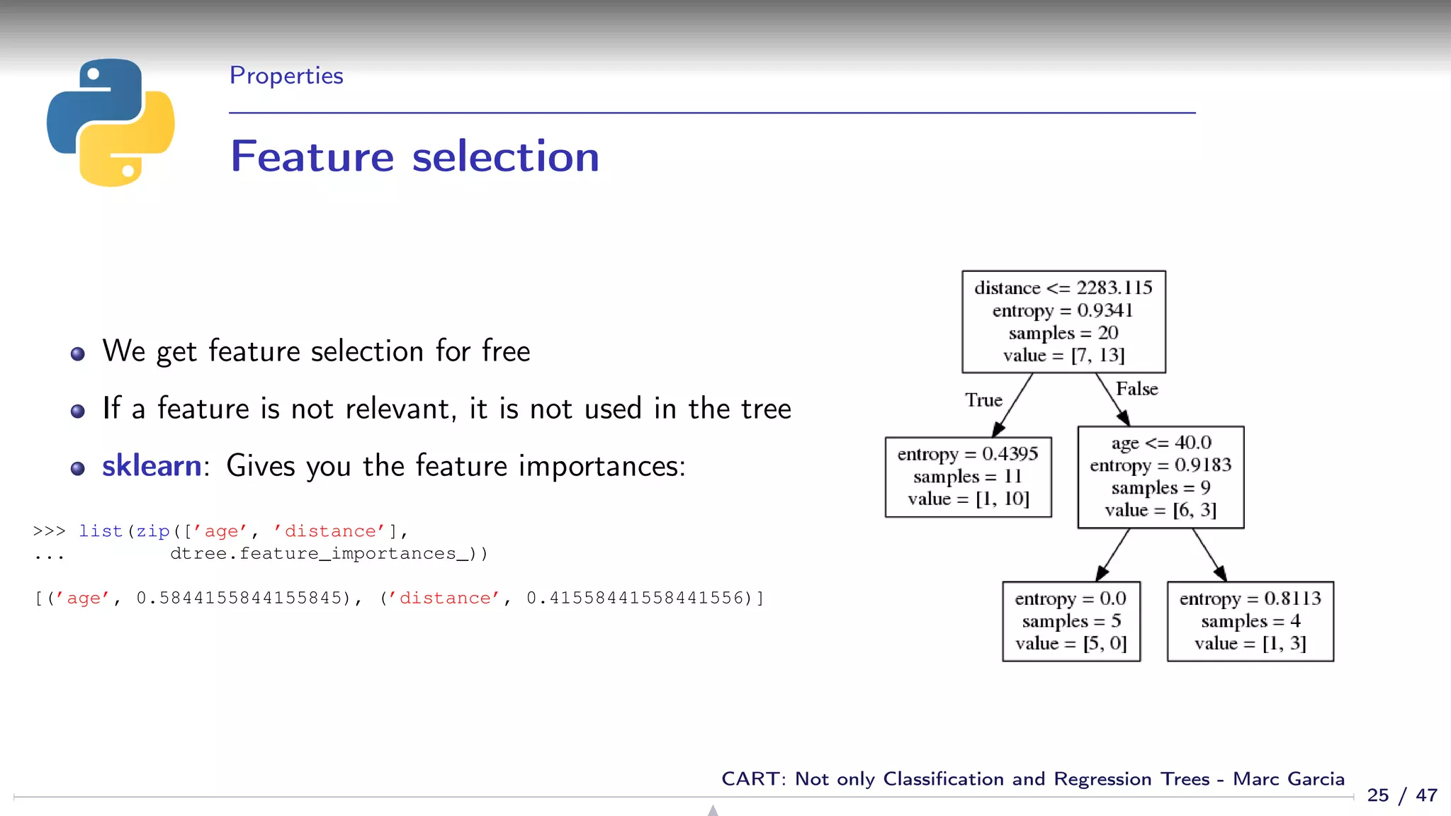 Properties
Feature selection
We get feature selection for free
If a feature is not relevant, it is not used in the tree
sklearn: Gives you the feature importances:
>>> list(zip([’age’, ’distance’],
... dtree.feature_importances_))
[(’age’, 0.5844155844155845), (’distance’, 0.41558441558441556)]
25 / 47
CART: Not only Classiﬁcation and Regression Trees - Marc Garcia
 