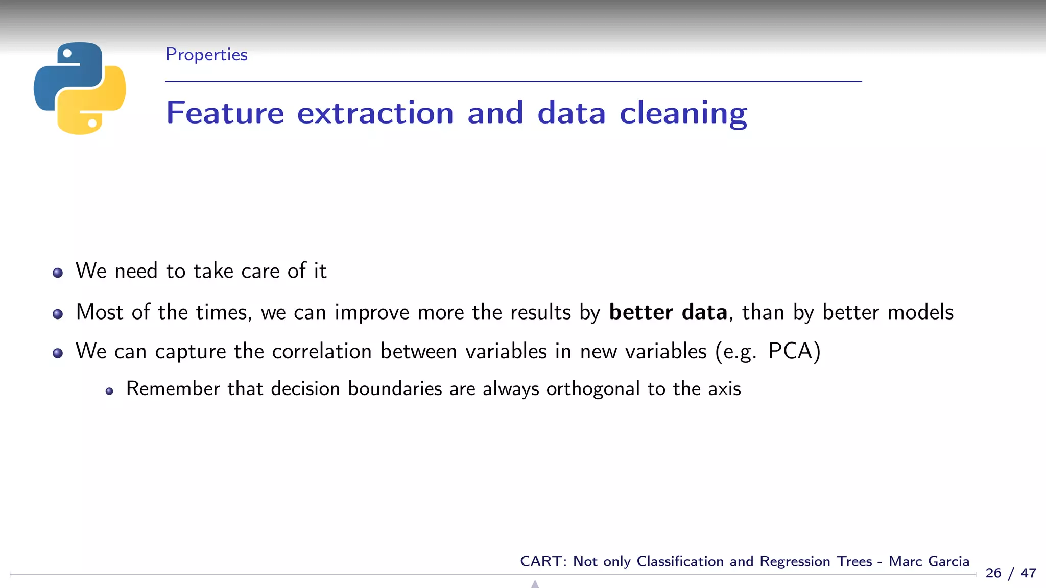 Properties
Feature extraction and data cleaning
We need to take care of it
Most of the times, we can improve more the results by better data, than by better models
We can capture the correlation between variables in new variables (e.g. PCA)
Remember that decision boundaries are always orthogonal to the axis
26 / 47
CART: Not only Classiﬁcation and Regression Trees - Marc Garcia
 