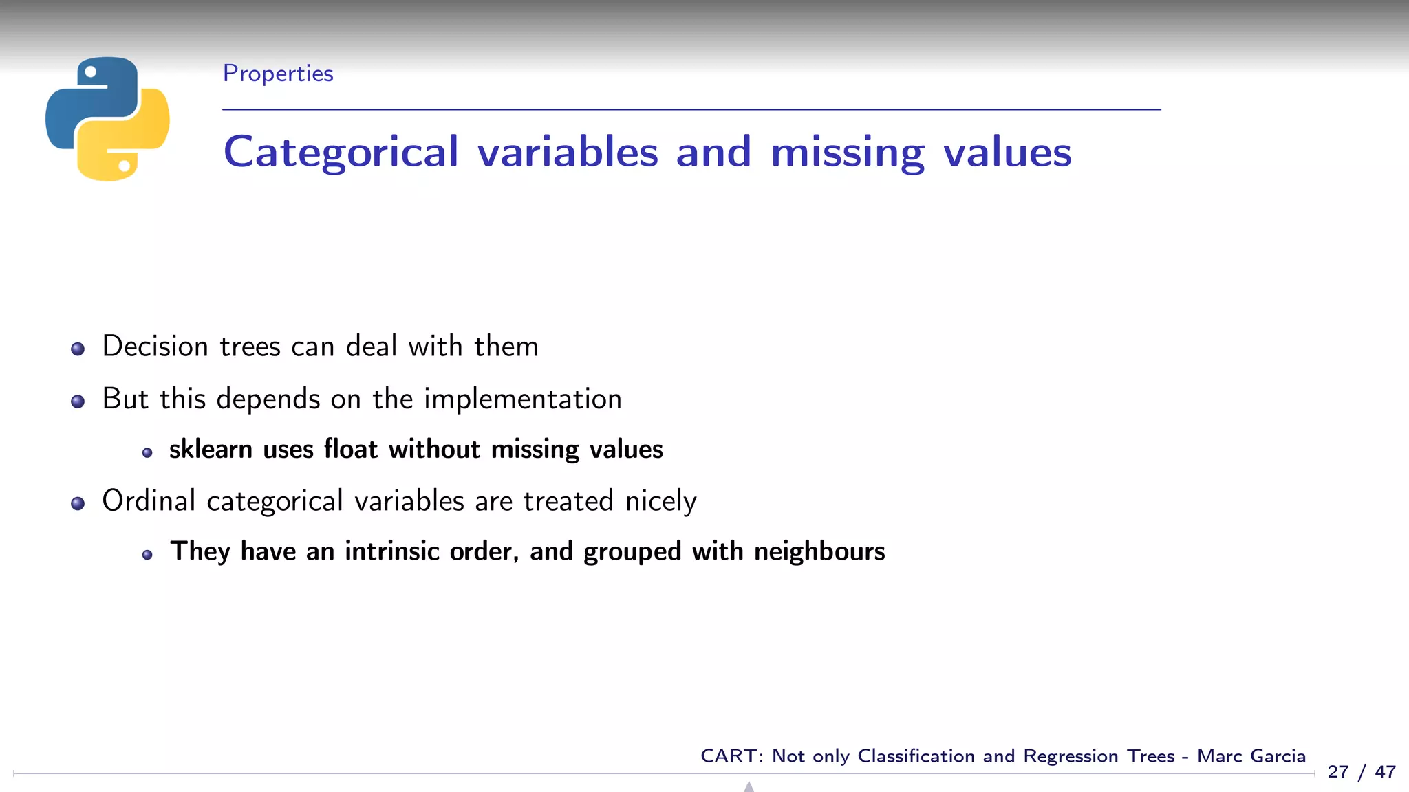 Properties
Categorical variables and missing values
Decision trees can deal with them
But this depends on the implementation
sklearn uses ﬂoat without missing values
Ordinal categorical variables are treated nicely
They have an intrinsic order, and grouped with neighbours
27 / 47
CART: Not only Classiﬁcation and Regression Trees - Marc Garcia
 