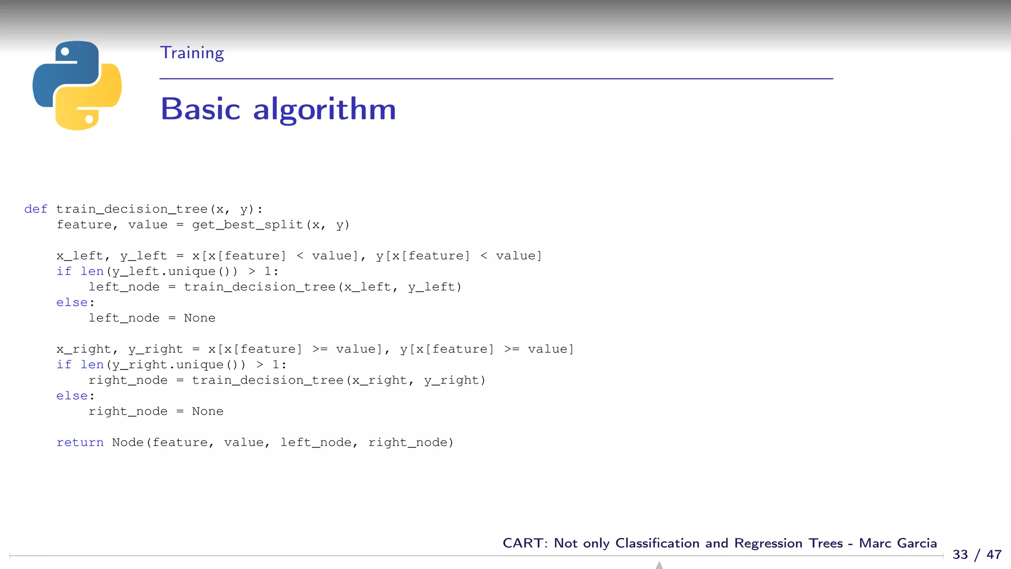 Training
Basic algorithm
def train_decision_tree(x, y):
feature, value = get_best_split(x, y)
x_left, y_left = x[x[feature] < value], y[x[feature] < value]
if len(y_left.unique()) > 1:
left_node = train_decision_tree(x_left, y_left)
else:
left_node = None
x_right, y_right = x[x[feature] >= value], y[x[feature] >= value]
if len(y_right.unique()) > 1:
right_node = train_decision_tree(x_right, y_right)
else:
right_node = None
return Node(feature, value, left_node, right_node)
33 / 47
CART: Not only Classiﬁcation and Regression Trees - Marc Garcia
 