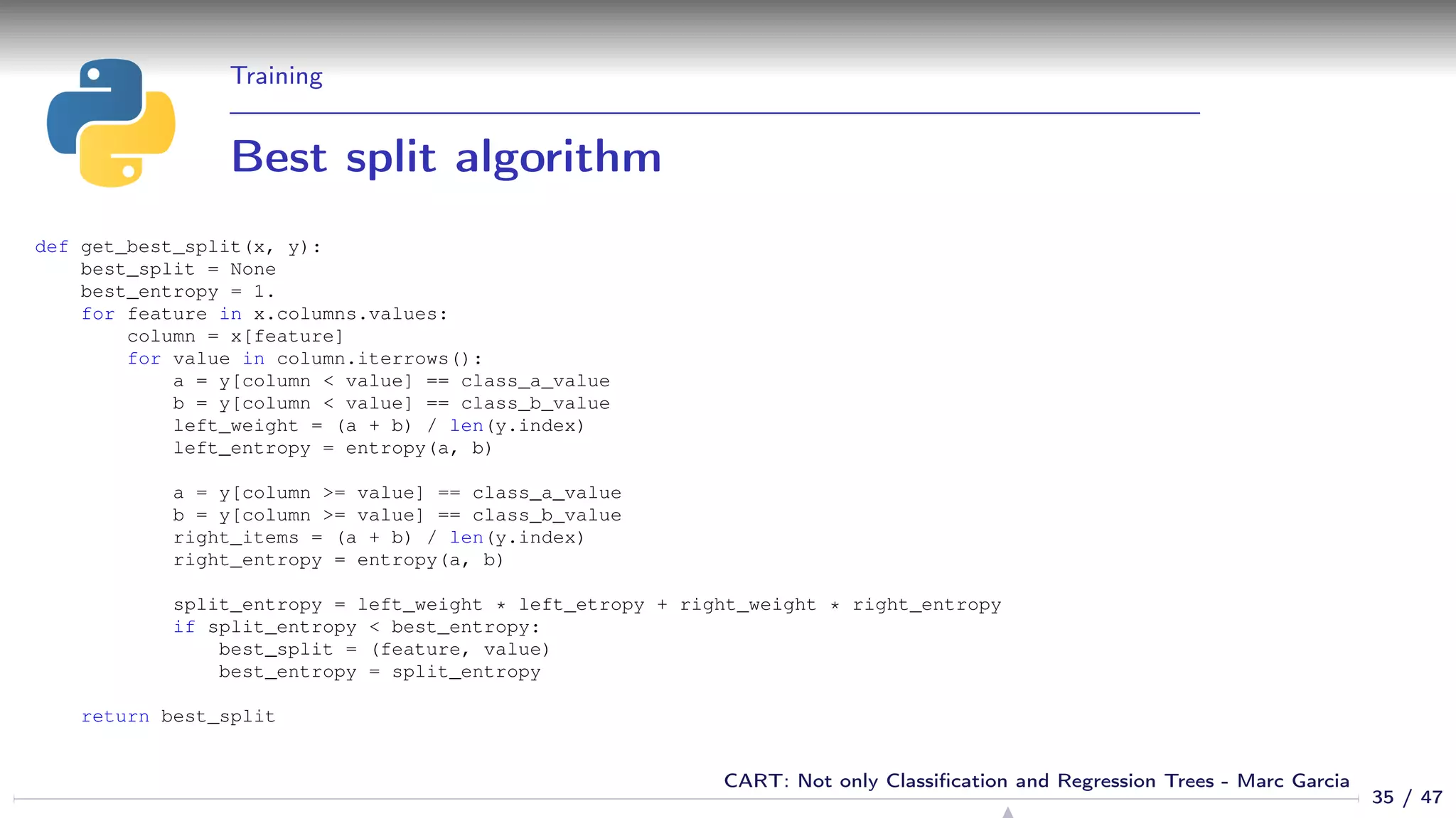 Training
Best split algorithm
def get_best_split(x, y):
best_split = None
best_entropy = 1.
for feature in x.columns.values:
column = x[feature]
for value in column.iterrows():
a = y[column < value] == class_a_value
b = y[column < value] == class_b_value
left_weight = (a + b) / len(y.index)
left_entropy = entropy(a, b)
a = y[column >= value] == class_a_value
b = y[column >= value] == class_b_value
right_items = (a + b) / len(y.index)
right_entropy = entropy(a, b)
split_entropy = left_weight * left_etropy + right_weight * right_entropy
if split_entropy < best_entropy:
best_split = (feature, value)
best_entropy = split_entropy
return best_split
35 / 47
CART: Not only Classiﬁcation and Regression Trees - Marc Garcia
 