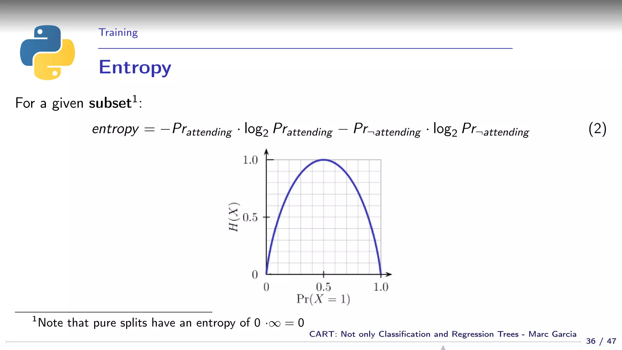 Training
Entropy
For a given subset1:
entropy = −Prattending · log2 Prattending − Pr¬attending · log2 Pr¬attending (2)
1
Note that pure splits have an entropy of 0 ·∞ = 0
36 / 47
CART: Not only Classiﬁcation and Regression Trees - Marc Garcia
 