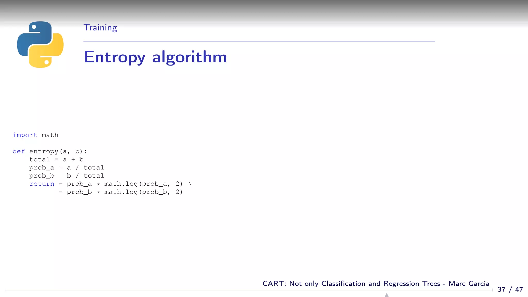 Training
Entropy algorithm
import math
def entropy(a, b):
total = a + b
prob_a = a / total
prob_b = b / total
return - prob_a * math.log(prob_a, 2) 
- prob_b * math.log(prob_b, 2)
37 / 47
CART: Not only Classiﬁcation and Regression Trees - Marc Garcia
 