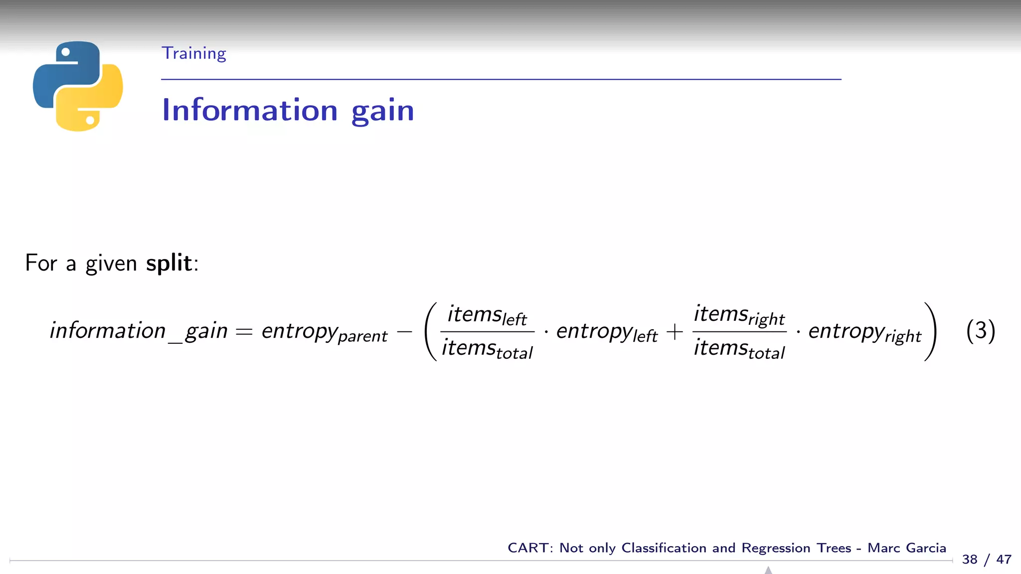 Training
Information gain
For a given split:
information_gain = entropyparent −
itemsleft
itemstotal
· entropyleft +
itemsright
itemstotal
· entropyright (3)
38 / 47
CART: Not only Classiﬁcation and Regression Trees - Marc Garcia
 