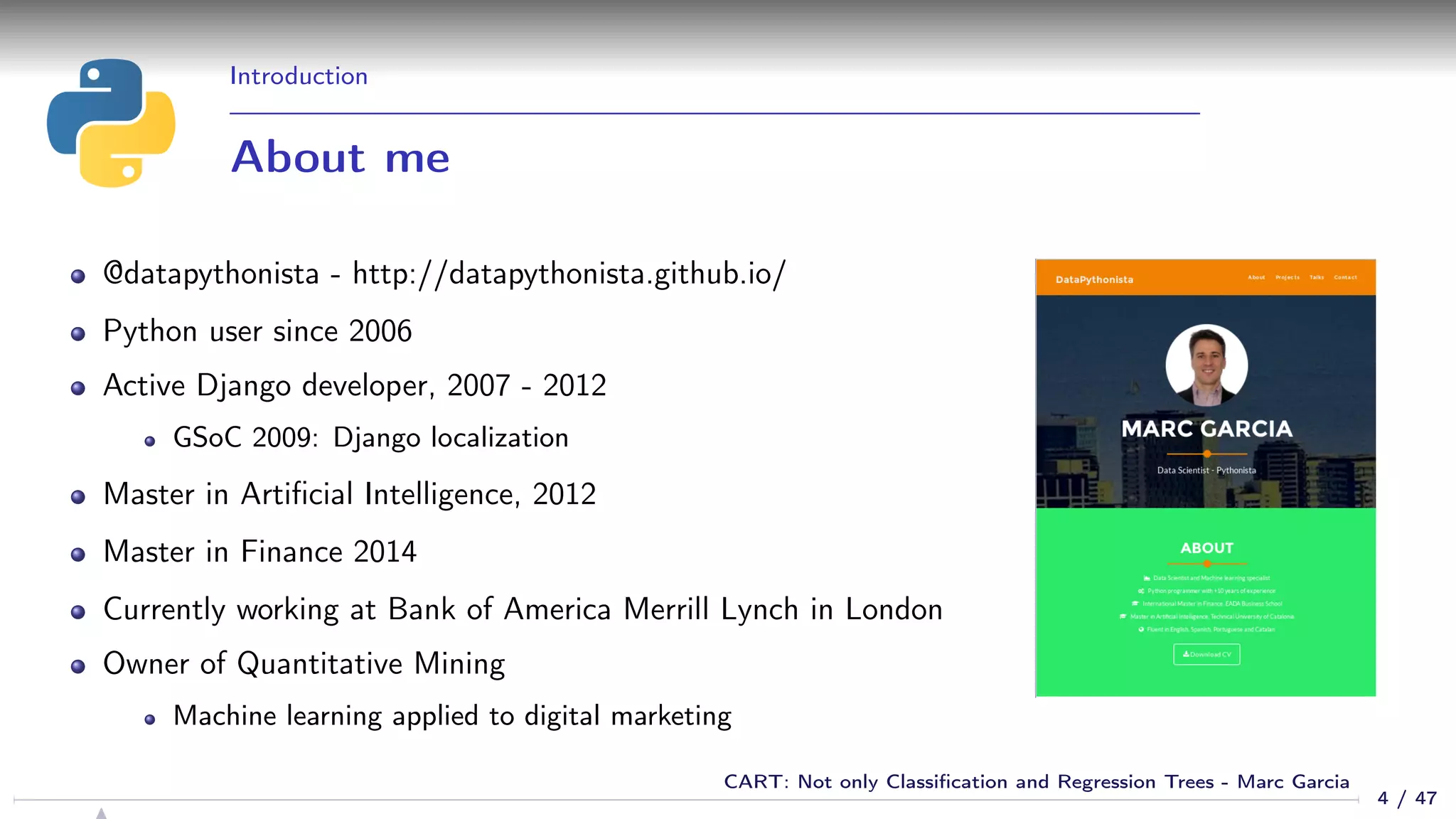 Introduction
About me
@datapythonista - http://datapythonista.github.io/
Python user since 2006
Active Django developer, 2007 - 2012
GSoC 2009: Django localization
Master in Artiﬁcial Intelligence, 2012
Master in Finance 2014
Currently working at Bank of America Merrill Lynch in London
Owner of Quantitative Mining
Machine learning applied to digital marketing
4 / 47
CART: Not only Classiﬁcation and Regression Trees - Marc Garcia
 