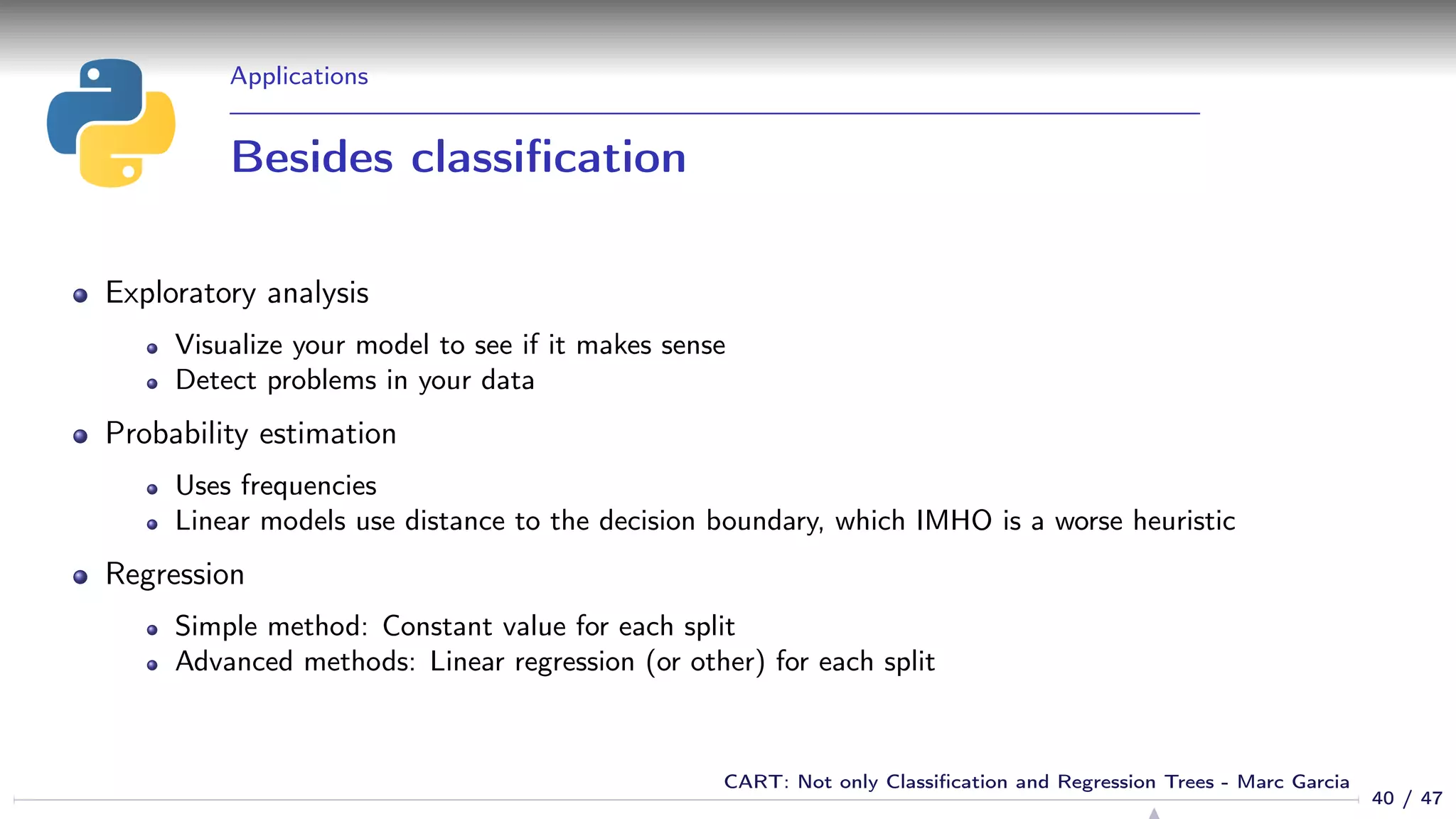 Applications
Besides classiﬁcation
Exploratory analysis
Visualize your model to see if it makes sense
Detect problems in your data
Probability estimation
Uses frequencies
Linear models use distance to the decision boundary, which IMHO is a worse heuristic
Regression
Simple method: Constant value for each split
Advanced methods: Linear regression (or other) for each split
40 / 47
CART: Not only Classiﬁcation and Regression Trees - Marc Garcia
 