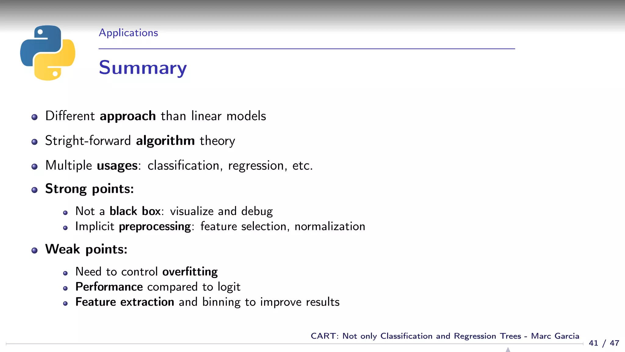 Applications
Summary
Diﬀerent approach than linear models
Stright-forward algorithm theory
Multiple usages: classiﬁcation, regression, etc.
Strong points:
Not a black box: visualize and debug
Implicit preprocessing: feature selection, normalization
Weak points:
Need to control overﬁtting
Performance compared to logit
Feature extraction and binning to improve results
41 / 47
CART: Not only Classiﬁcation and Regression Trees - Marc Garcia
 