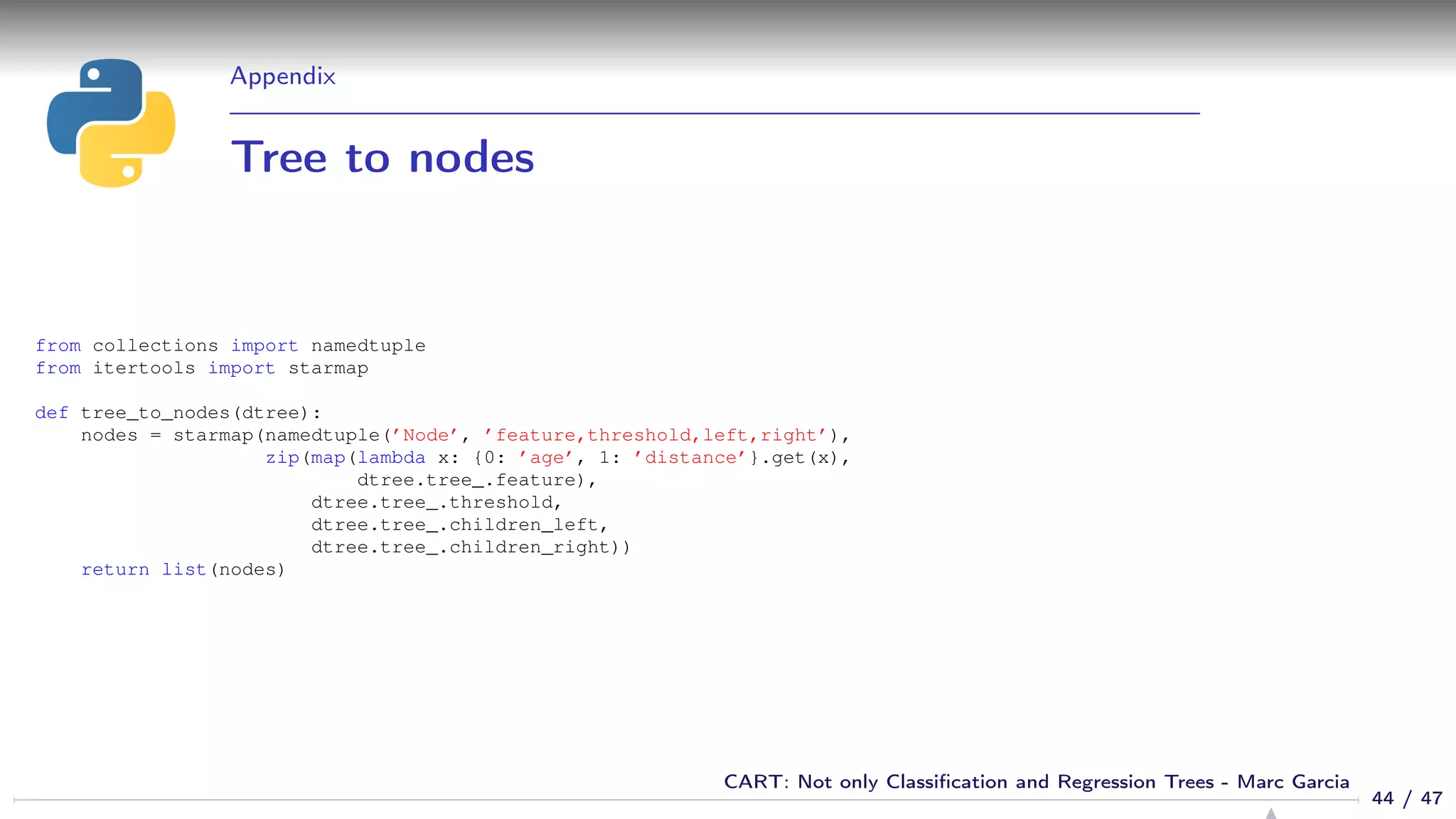 Appendix
Tree to nodes
from collections import namedtuple
from itertools import starmap
def tree_to_nodes(dtree):
nodes = starmap(namedtuple(’Node’, ’feature,threshold,left,right’),
zip(map(lambda x: {0: ’age’, 1: ’distance’}.get(x),
dtree.tree_.feature),
dtree.tree_.threshold,
dtree.tree_.children_left,
dtree.tree_.children_right))
return list(nodes)
44 / 47
CART: Not only Classiﬁcation and Regression Trees - Marc Garcia
 
