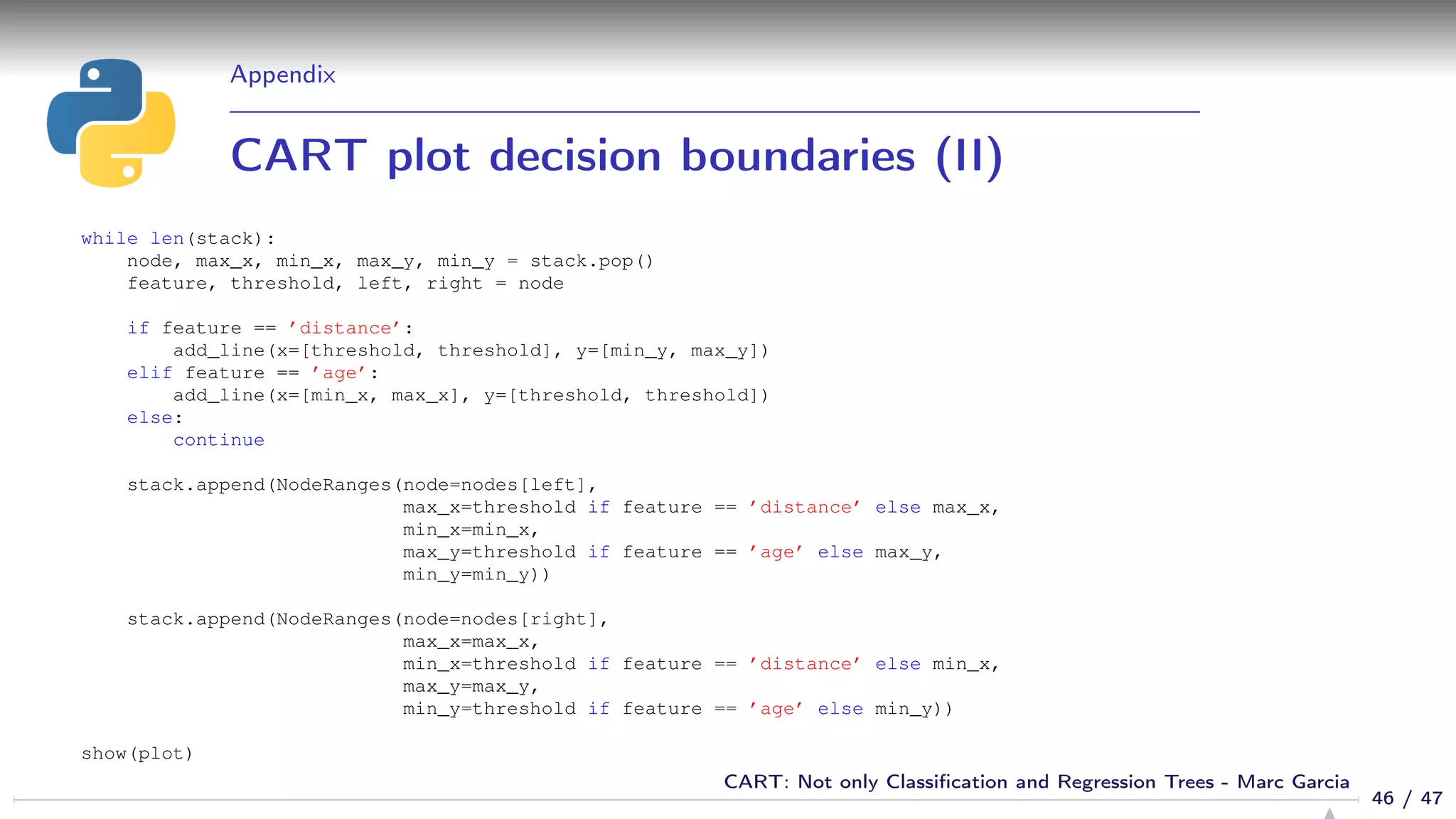 Appendix
CART plot decision boundaries (II)
while len(stack):
node, max_x, min_x, max_y, min_y = stack.pop()
feature, threshold, left, right = node
if feature == ’distance’:
add_line(x=[threshold, threshold], y=[min_y, max_y])
elif feature == ’age’:
add_line(x=[min_x, max_x], y=[threshold, threshold])
else:
continue
stack.append(NodeRanges(node=nodes[left],
max_x=threshold if feature == ’distance’ else max_x,
min_x=min_x,
max_y=threshold if feature == ’age’ else max_y,
min_y=min_y))
stack.append(NodeRanges(node=nodes[right],
max_x=max_x,
min_x=threshold if feature == ’distance’ else min_x,
max_y=max_y,
min_y=threshold if feature == ’age’ else min_y))
show(plot)
46 / 47
CART: Not only Classiﬁcation and Regression Trees - Marc Garcia
 