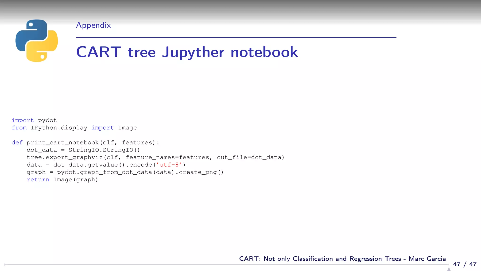 Appendix
CART tree Jupyther notebook
import pydot
from IPython.display import Image
def print_cart_notebook(clf, features):
dot_data = StringIO.StringIO()
tree.export_graphviz(clf, feature_names=features, out_file=dot_data)
data = dot_data.getvalue().encode(’utf-8’)
graph = pydot.graph_from_dot_data(data).create_png()
return Image(graph)
47 / 47
CART: Not only Classiﬁcation and Regression Trees - Marc Garcia
 