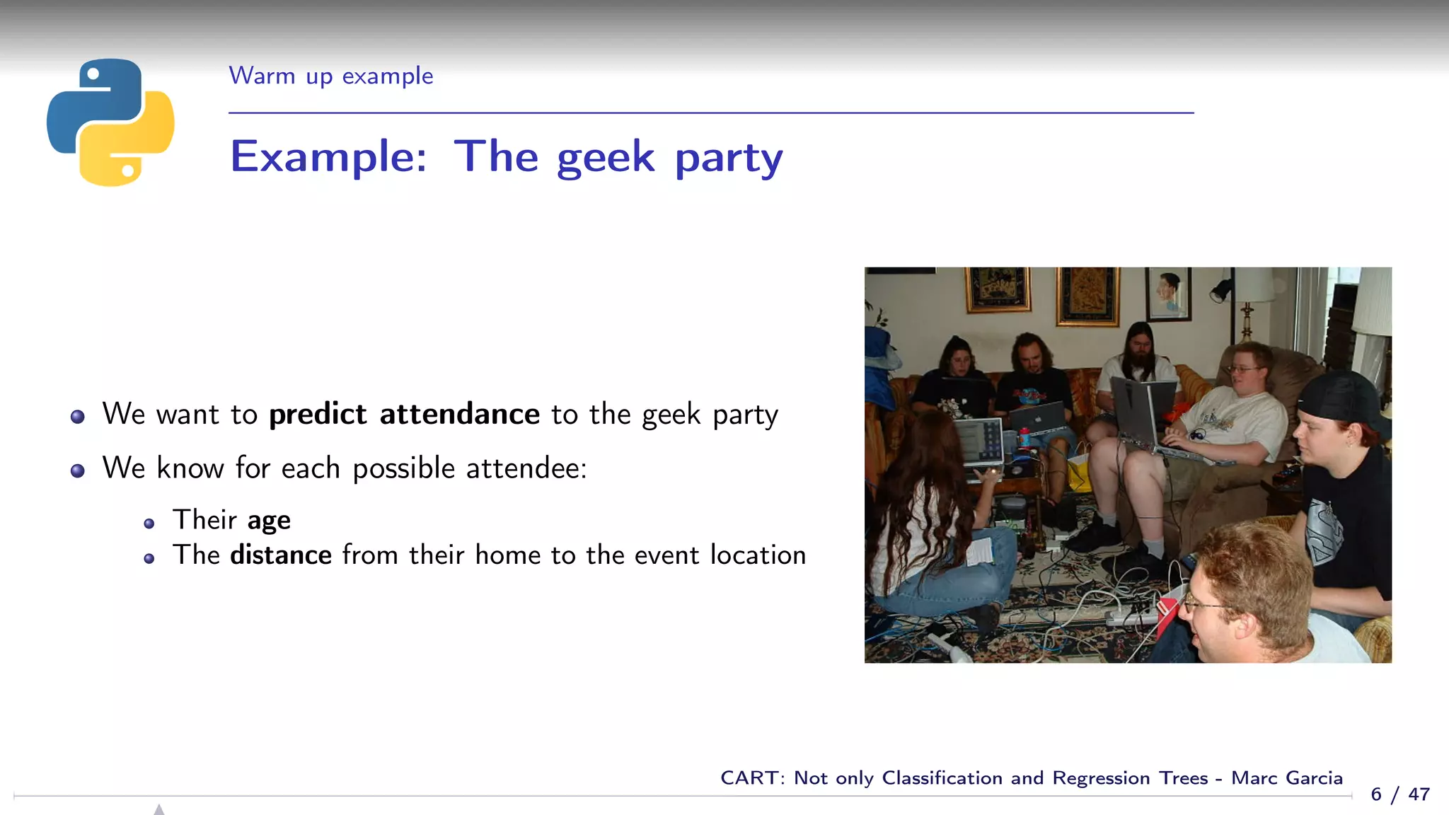 Warm up example
Example: The geek party
We want to predict attendance to the geek party
We know for each possible attendee:
Their age
The distance from their home to the event location
6 / 47
CART: Not only Classiﬁcation and Regression Trees - Marc Garcia
 