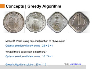 Concepts | Greedy Algorithm
Make 31 Paise using any combination of above coins
Optimal solution with few coins : 25 + 5 + 1
What if the 5 paise coin is not there?
Optimal solution with few coins : 10 * 3 + 1
Greedy Algorithm solution: 25 + 1 * 6 Visit: Learnbay.co
 