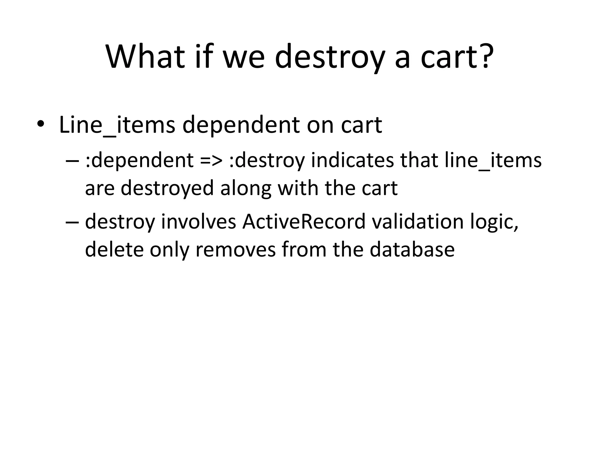 What if we destroy a cart?Line_items dependent on cart:dependent => :destroy indicates that line_items are destroyed along with the cartdestroy involves ActiveRecord validation logic, delete only removes from the database