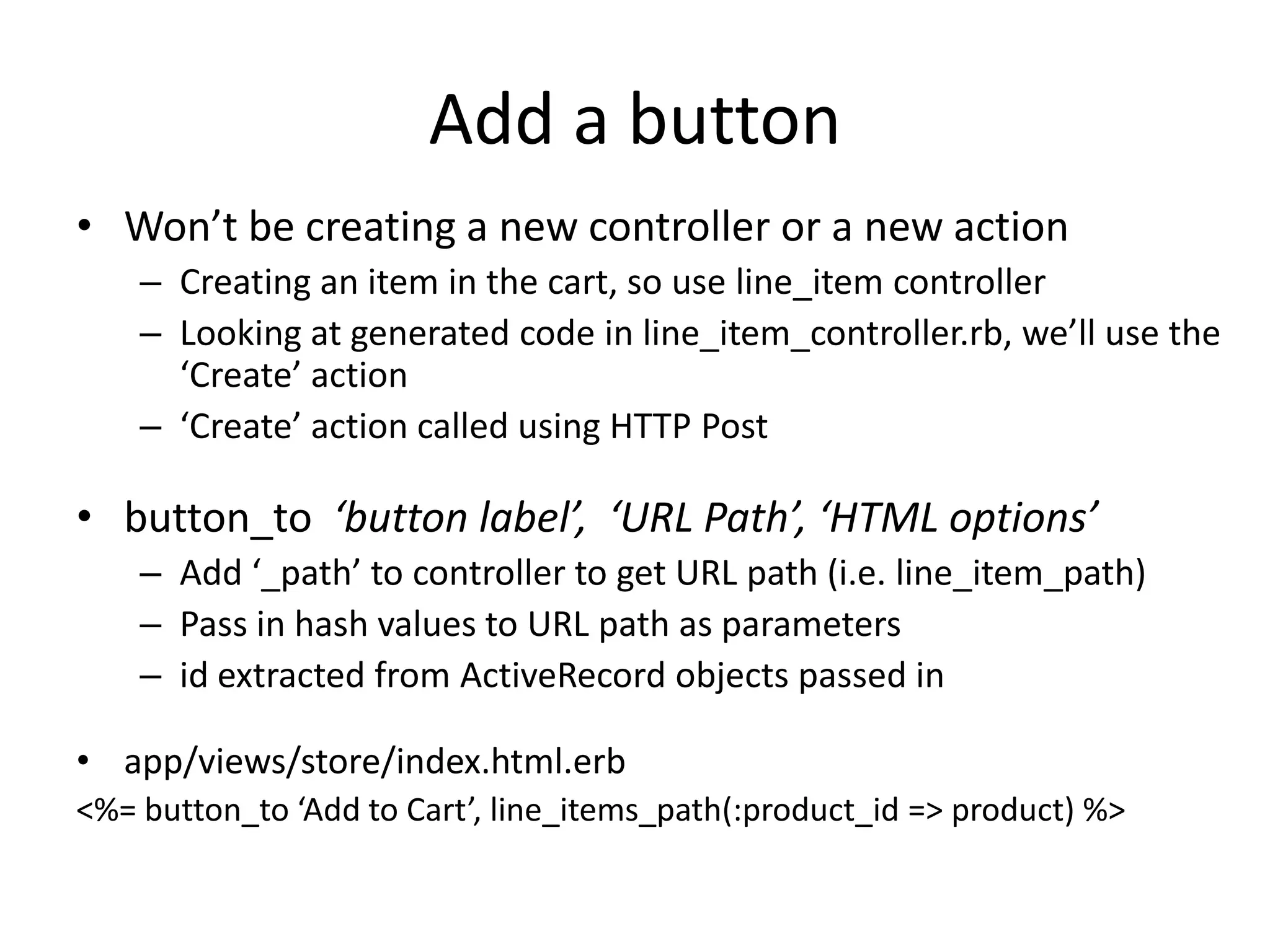 Add a buttonWon’t be creating a new controller or a new actionCreating an item in the cart, so use line_item controllerLooking at generated code in line_item_controller.rb, we’ll use the ‘Create’ action‘Create’ action called using HTTP Postbutton_to‘button label’,  ‘URL Path’, ‘HTML options’Add ‘_path’ to controller to get URL path (i.e. line_item_path)Pass in hash values to URL path as parametersid extracted from ActiveRecord objects passed inapp/views/store/index.html.erb<%= button_to ‘Add to Cart’, line_items_path(:product_id => product) %>