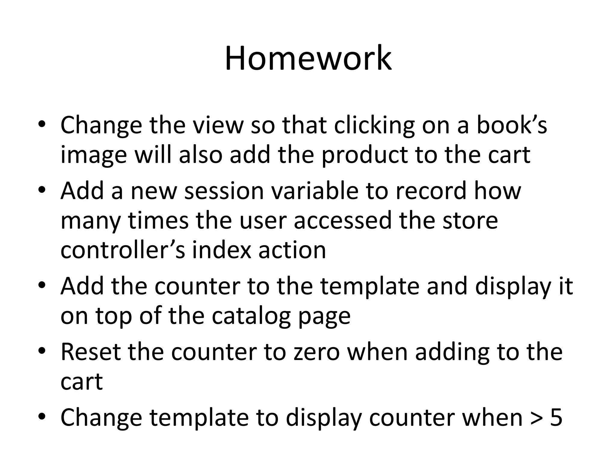 HomeworkChange the view so that clicking on a book’s image will also add the product to the cartAdd a new session variable to record how many times the user accessed the store controller’s index actionAdd the counter to the template and display it on top of the catalog pageReset the counter to zero when adding to the cartChange template to display counter when > 5