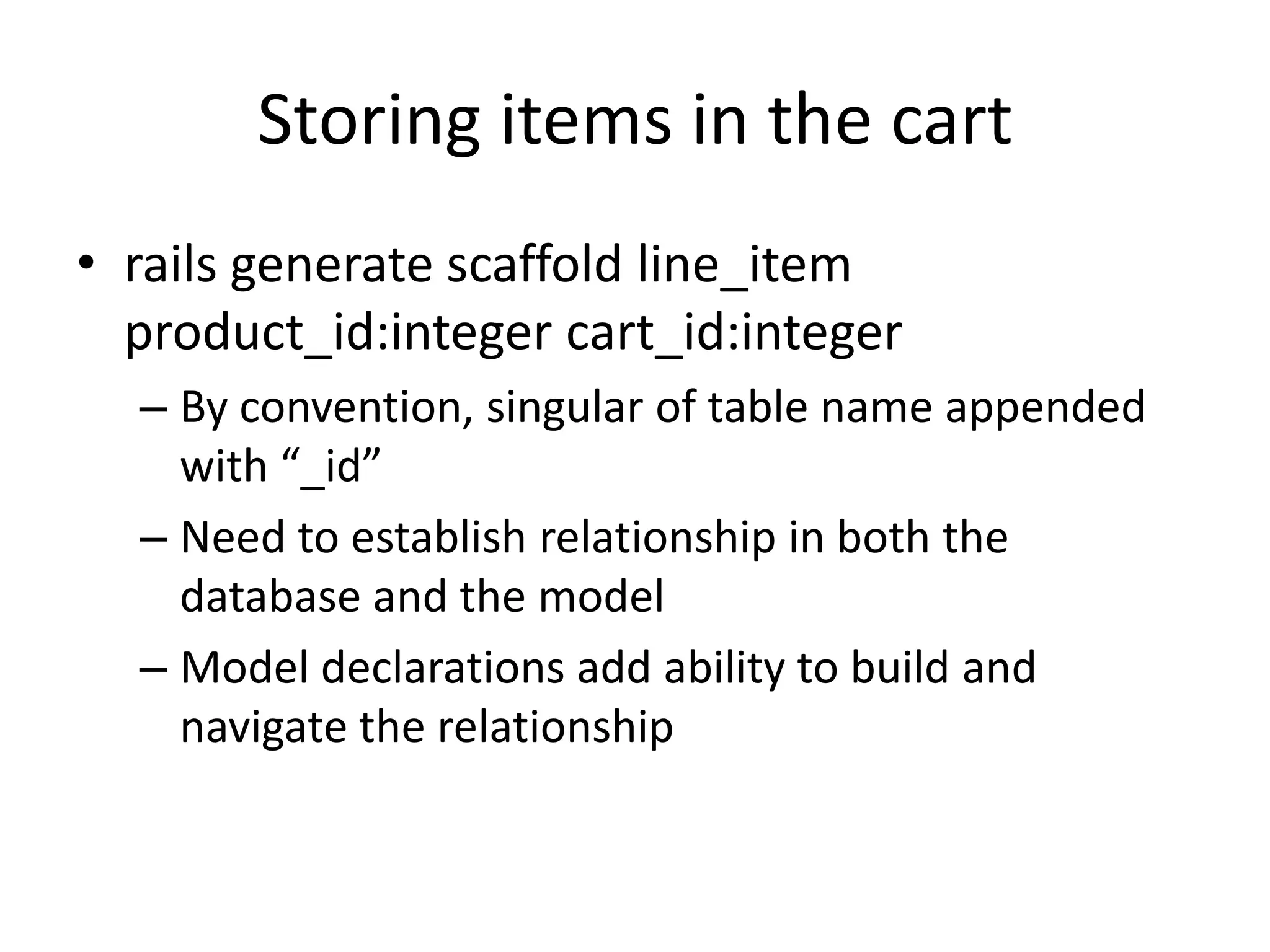 Storing items in the cartrails generate scaffold line_itemproduct_id:integercart_id:integerBy convention, singular of table name appended with “_id”Need to establish relationship in both the database and the modelModel declarations add ability to build and navigate the relationship