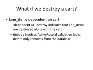 What if we destroy a cart?Line_items dependent on cart:dependent => :destroy indicates that line_items are destroyed along with the cartdestroy involves ActiveRecord validation logic, delete only removes from the database