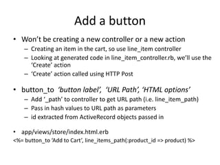Add a buttonWon’t be creating a new controller or a new actionCreating an item in the cart, so use line_item controllerLooking at generated code in line_item_controller.rb, we’ll use the ‘Create’ action‘Create’ action called using HTTP Postbutton_to‘button label’,  ‘URL Path’, ‘HTML options’Add ‘_path’ to controller to get URL path (i.e. line_item_path)Pass in hash values to URL path as parametersid extracted from ActiveRecord objects passed inapp/views/store/index.html.erb<%= button_to ‘Add to Cart’, line_items_path(:product_id => product) %>