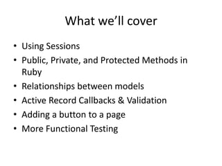 What we’ll coverUsing SessionsPublic, Private, and Protected Methods in RubyRelationships between modelsActive Record Callbacks & ValidationAdding a button to a pageMore Functional Testing