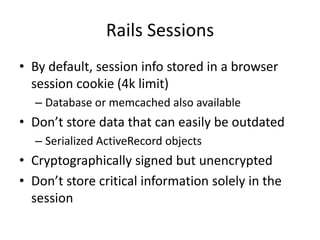 Rails SessionsBy default, session info stored in a browser session cookie (4k limit)Database or memcached also availableDon’t store data that can easily be outdatedSerialized ActiveRecordobjectsCryptographically signed but unencryptedDon’t store critical information solely in the session