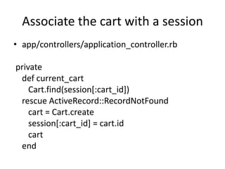 Associate the cart with a sessionapp/controllers/application_controller.rbprivatedefcurrent_cartCart.find(session[:cart_id])rescue ActiveRecord::RecordNotFound  cart = Cart.create   session[:cart_id] = cart.id cart	end