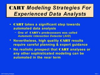 CART Modeling Strategies Slide 1
CART Modeling Strategies For
Experienced Data Analysts
CART Modeling Strategies For
Experienced Data Analysts
• CART takes a significant step towards
automated data analysis
– One of CART’s predecessors was called
AAutomatic IInteraction DDetector (AIDAID)
• Nevertheless, high quality CART results
require careful planning & expert guidance
• No realistic prospect that CART analyses or
any other sophisticated modeling can be
automated in the near term
 