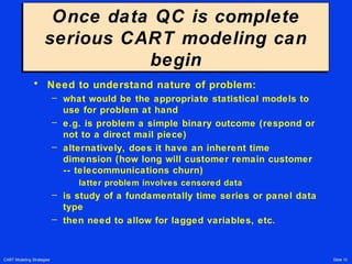 CART Modeling Strategies Slide 10
Once data QC is complete
serious CART modeling can
begin
Once data QC is complete
serious CART modeling can
begin
• Need to understand nature of problem:
– what would be the appropriate statistical models to
use for problem at hand
– e.g. is problem a simple binary outcome (respond or
not to a direct mail piece)
– alternatively, does it have an inherent time
dimension (how long will customer remain customer
-- telecommunications churn)
latter problem involves censored data
– is study of a fundamentally time series or panel data
type
– then need to allow for lagged variables, etc.
 