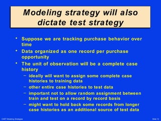 CART Modeling Strategies Slide 13
Modeling strategy will also
dictate test strategy
Modeling strategy will also
dictate test strategy
• Suppose we are tracking purchase behavior over
time
• Data organized as one record per purchase
opportunity
• The unit of observation will be a complete case
history
– ideally will want to assign some complete case
histories to training data
– other entire case histories to test data
– important not to allow random assignment between
train and test on a record by record basis
– might want to hold back some records from longer
case histories as an additional source of test data
 