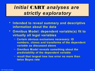 CART Modeling Strategies Slide 14
Initial CART analyses are
strictly exploratory
Initial CART analyses are
strictly exploratory
• Intended to reveal summary and descriptive
information about the data
• Omnibus Model: dependent variable(s) fit to
virtually all legal variables
– Certain obvious exclusions necessary: ID
numbers, clones and transforms of the dependent
variable as discussed above
– Omnibus Model reveals something about the
predictability of the dependent variable
– recall that largest tree has error no more than
twice Bayes rate
 