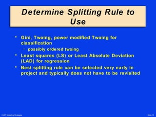 CART Modeling Strategies Slide 15
Determine Splitting Rule to
Use
Determine Splitting Rule to
Use
• Gini, Twoing, power modified Twoing for
classification
– possibly ordered twoing
• Least squares (LS) or Least Absolute Deviation
(LAD) for regression
• Best splitting rule can be selected very early in
project and typically does not have to be revisited
 