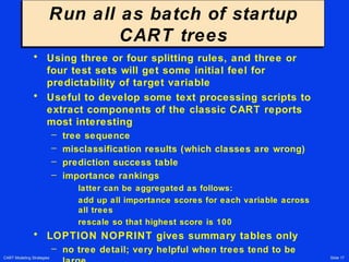 CART Modeling Strategies Slide 17
Run all as batch of startup
CART trees
Run all as batch of startup
CART trees
• Using three or four splitting rules, and three or
four test sets will get some initial feel for
predictability of target variable
• Useful to develop some text processing scripts to
extract components of the classic CART reports
most interesting
– tree sequence
– misclassification results (which classes are wrong)
– prediction success table
– importance rankings
latter can be aggregated as follows:
add up all importance scores for each variable across
all trees
rescale so that highest score is 100
• LOPTION NOPRINT gives summary tables only
– no tree detail; very helpful when trees tend to be
 