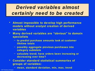 CART Modeling Strategies Slide 18
Derived variables almost
certainly need to be created
Derived variables almost
certainly need to be created
• Almost impossible to develop high performance
models without analyst creation of derived
variables
• Many derived variables are “obvious” to domain
specialists
– to predict purchase amounts look at customer
lifetime totals
– possibly aggregate previous purchases into
category subtotals
– calculate trend; have orders been increasing or
decreasing over time?
• Consider standard statistical summaries of
groups of variables:
– mean, standard deviation, min, max, trend
 