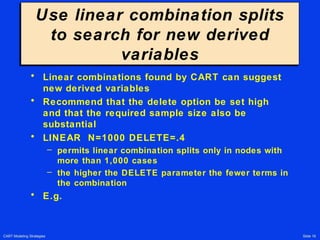 CART Modeling Strategies Slide 19
Use linear combination splits
to search for new derived
variables
Use linear combination splits
to search for new derived
variables
• Linear combinations found by CART can suggest
new derived variables
• Recommend that the delete option be set high
and that the required sample size also be
substantial
• LINEAR N=1000 DELETE=.4
– permits linear combination splits only in nodes with
more than 1,000 cases
– the higher the DELETE parameter the fewer terms in
the combination
• E.g.
 