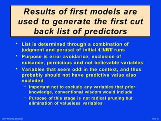 CART Modeling Strategies Slide 20
Results of first models are
used to generate the first cut
back list of predictors
Results of first models are
used to generate the first cut
back list of predictors
• List is determined through a combination of
judgment and perusal of initial CART runs
• Purpose is error avoidance, exclusion of
nuisance, pernicious and not believable variables
• Variables that seem odd in the context, and thus
probably should not have predictive value also
excluded
– Important not to exclude any variables that prior
knowledge, conventional wisdom would include
– Purpose of this stage is not radical pruning but
elimination of valueless variables
 