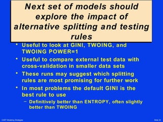 CART Modeling Strategies Slide 23
Next set of models should
explore the impact of
alternative splitting and testing
rules
Next set of models should
explore the impact of
alternative splitting and testing
rules
• Useful to look at GINI, TWOING, and
TWOING POWER=1
• Useful to compare external test data with
cross-validation in smaller data sets
• These runs may suggest which splitting
rules are most promising for further work
• In most problems the default GINI is the
best rule to use
– Definitively better than ENTROPY, often slightly
better than TWOING
 