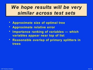CART Modeling Strategies Slide 26
We hope results will be very
similar across test sets
We hope results will be very
similar across test sets
• Approximate size of optimal tree
• Approximate relative error
• Importance ranking of variables — which
variables appear near top of list
• Reasonable overlap of primary splitters in
trees
 
