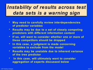 CART Modeling Strategies Slide 27
Instability of results across test
data sets is a warning sign
Instability of results across test
data sets is a warning sign
• May need to carefully review interdependencies
of predictor variables
• Results may be due to a set of closely competing
predictors with different information content
• If so, will want to consider whether one or more of
these competitors should be dropped
• In this case, a judgment is made concerning
variables to exclude from the model
• Results may be unstable due to inherent variance
of the tree predictor
• In this case, will ultimately want to consider
aggregation of experts discussed below
 
