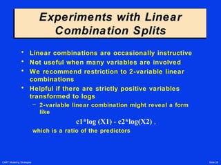 CART Modeling Strategies Slide 28
Experiments with Linear
Combination Splits
Experiments with Linear
Combination Splits
• Linear combinations are occasionally instructive
• Not useful when many variables are involved
• We recommend restriction to 2-variable linear
combinations
• Helpful if there are strictly positive variables
transformed to logs
– 2-variable linear combination might reveal a form
like
c1*log (X1) - c2*log(X2) ,
which is a ratio of the predictors
 
