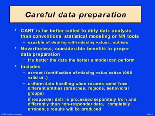 CART Modeling Strategies Slide 3
Careful data preparationCareful data preparation
• CART is far better suited to dirty data analysis
than conventional statistical modeling or NN tools
– capable of dealing with missing values, outliers
• Nevertheless, considerable benefits to proper
data preparation
– the better the data the better a model can perform
• Includes
– correct identification of missing value codes (998
valid or .)
– uniform data handling when records come from
different entities (branches, regions, behavioral
groups)
– if responder data is processed separately from and
differently than non-responder data, completely
erroneous results will be produced
 