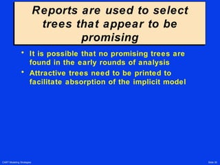CART Modeling Strategies Slide 30
Reports are used to select
trees that appear to be
promising
Reports are used to select
trees that appear to be
promising
• It is possible that no promising trees are
found in the early rounds of analysis
• Attractive trees need to be printed to
facilitate absorption of the implicit model
 
