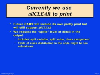 CART Modeling Strategies Slide 31
Currently we use
allCLEAR to print
Currently we use
allCLEAR to print
• Future CART will include its own pretty print but
will still support allCLEAR
• We request the “splits” level of detail in the
output
– Includes split variable, split value, class assignment
– Table of class distribution in the node might be too
voluminous
 