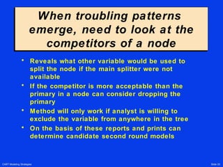 CART Modeling Strategies Slide 33
When troubling patterns
emerge, need to look at the
competitors of a node
When troubling patterns
emerge, need to look at the
competitors of a node
• Reveals what other variable would be used to
split the node if the main splitter were not
available
• If the competitor is more acceptable than the
primary in a node can consider dropping the
primary
• Method will only work if analyst is willing to
exclude the variable from anywhere in the tree
• On the basis of these reports and prints can
determine candidate second round models
 