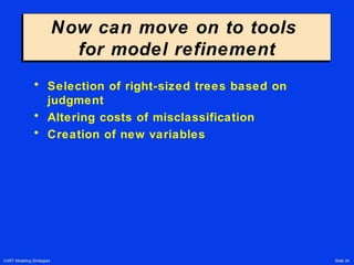 CART Modeling Strategies Slide 34
Now can move on to tools
for model refinement
Now can move on to tools
for model refinement
• Selection of right-sized trees based on
judgment
• Altering costs of misclassification
• Creation of new variables
 