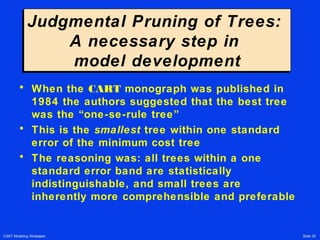CART Modeling Strategies Slide 35
Judgmental Pruning of Trees:
A necessary step in
model development
Judgmental Pruning of Trees:
A necessary step in
model development
• When the CART monograph was published in
1984 the authors suggested that the best tree
was the “one-se-rule tree”
• This is the smallest tree within one standard
error of the minimum cost tree
• The reasoning was: all trees within a one
standard error band are statistically
indistinguishable, and small trees are
inherently more comprehensible and preferable
 