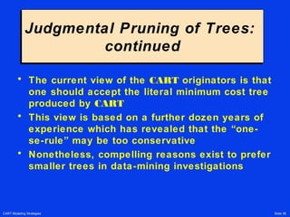 CART Modeling Strategies Slide 36
Judgmental Pruning of Trees:
continued
Judgmental Pruning of Trees:
continued
• The current view of the CART originators is that
one should accept the literal minimum cost tree
produced by CART
• This view is based on a further dozen years of
experience which has revealed that the “one-
se-rule” may be too conservative
• Nonetheless, compelling reasons exist to prefer
smaller trees in data-mining investigations
 
