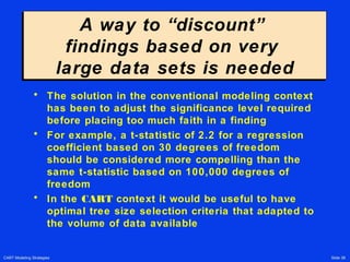 CART Modeling Strategies Slide 38
A way to “discount”
findings based on very
large data sets is needed
A way to “discount”
findings based on very
large data sets is needed
• The solution in the conventional modeling context
has been to adjust the significance level required
before placing too much faith in a finding
• For example, a t-statistic of 2.2 for a regression
coefficient based on 30 degrees of freedom
should be considered more compelling than the
same t-statistic based on 100,000 degrees of
freedom
• In the CART context it would be useful to have
optimal tree size selection criteria that adapted to
the volume of data available
 